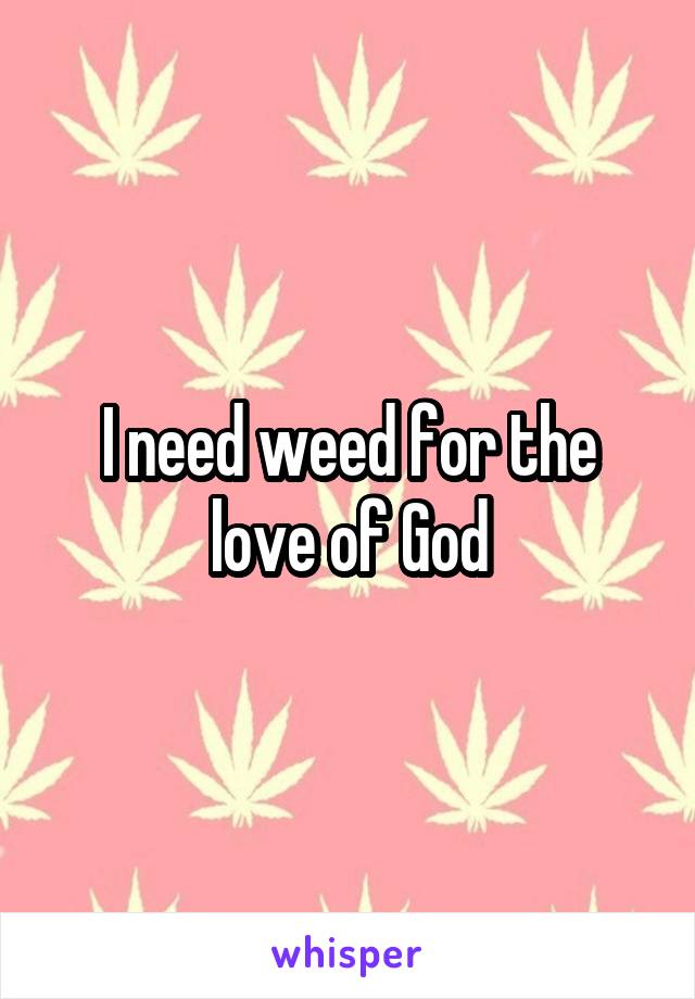 I need weed for the love of God