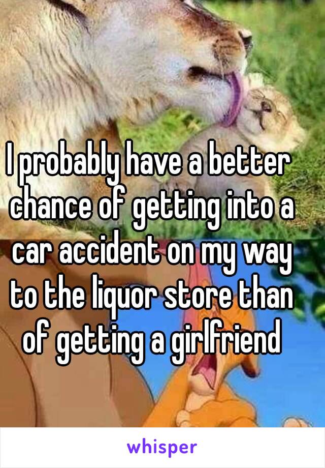 I probably have a better chance of getting into a car accident on my way to the liquor store than of getting a girlfriend