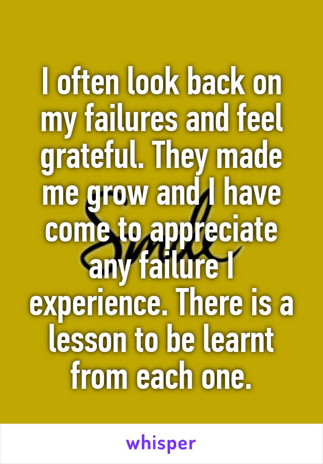 I often look back on my failures and feel grateful. They made me grow and I have come to appreciate any failure I experience. There is a lesson to be learnt from each one.