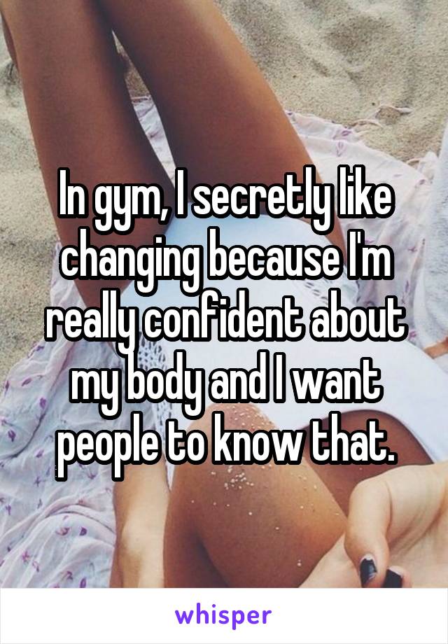 In gym, I secretly like changing because I'm really confident about my body and I want people to know that.