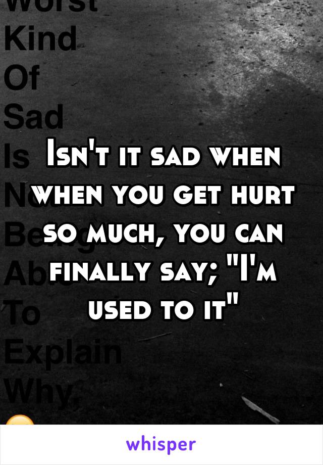 Isn't it sad when when you get hurt so much, you can finally say; "I'm used to it"