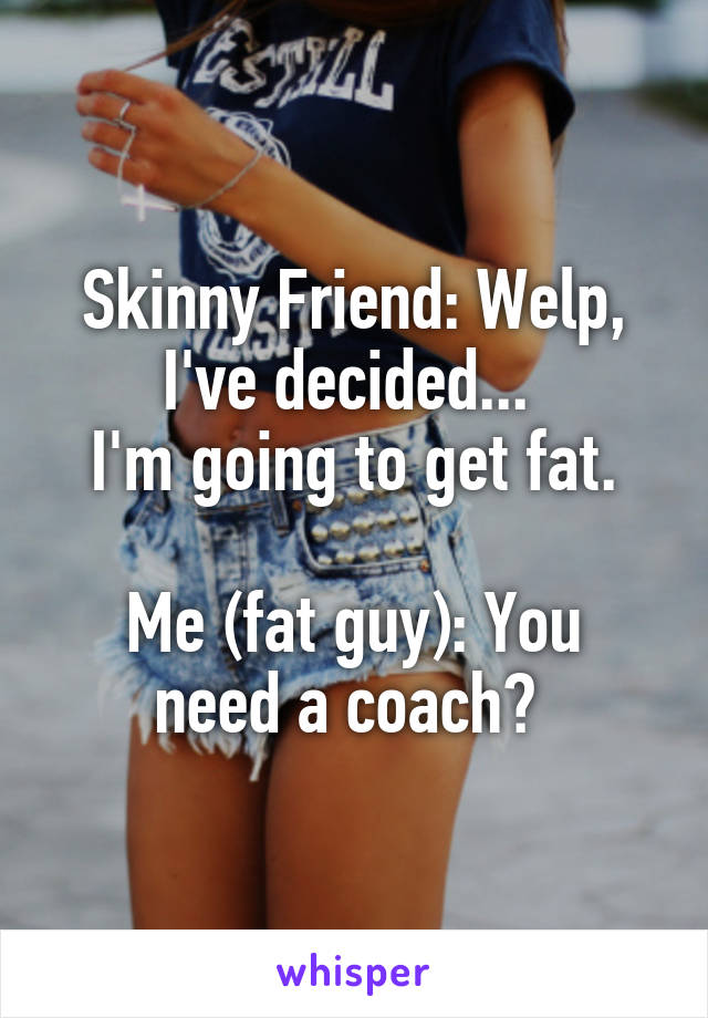 Skinny Friend: Welp, I've decided... 
I'm going to get fat.

Me (fat guy): You need a coach? 