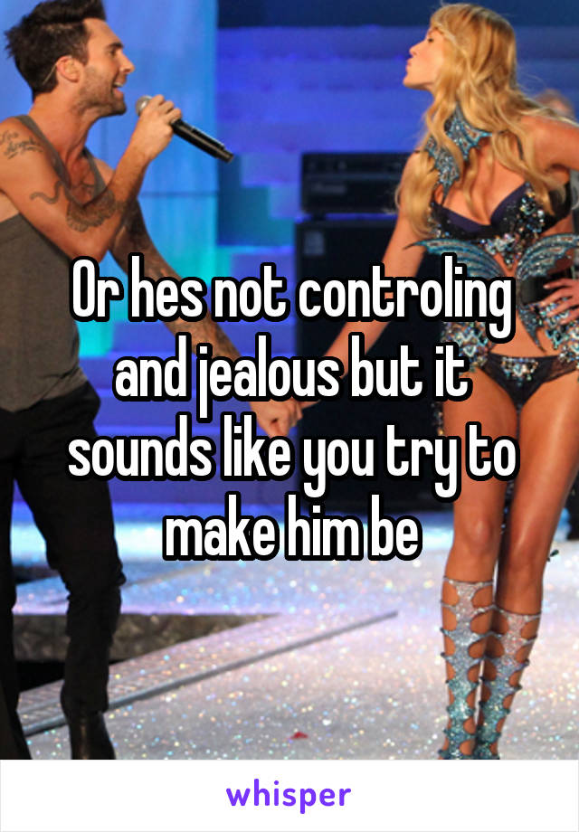 Or hes not controling and jealous but it sounds like you try to make him be