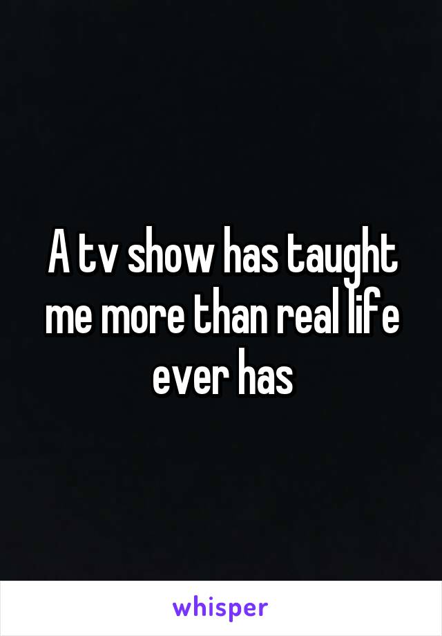 A tv show has taught me more than real life ever has