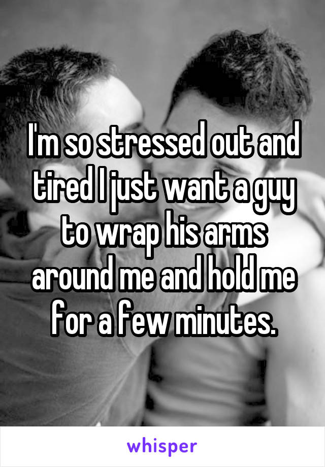 I'm so stressed out and tired I just want a guy to wrap his arms around me and hold me for a few minutes.