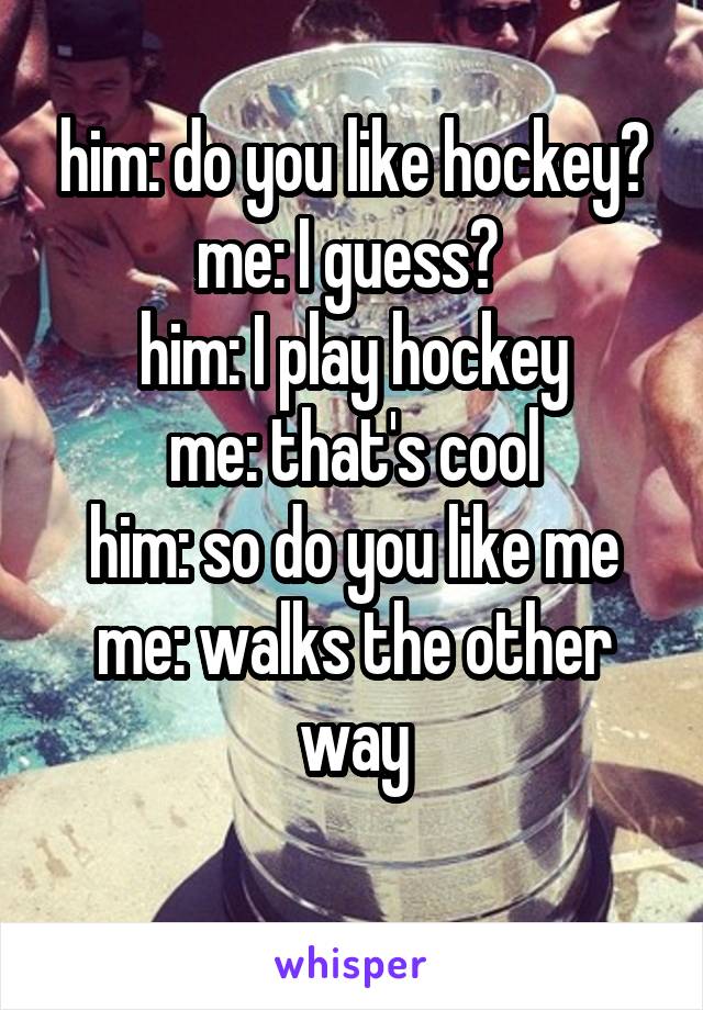 him: do you like hockey?
me: I guess? 
him: I play hockey
me: that's cool
him: so do you like me
me: walks the other way
