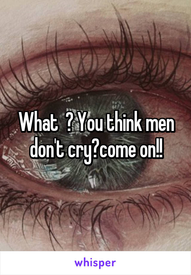 What  ? You think men don't cry?come on!!