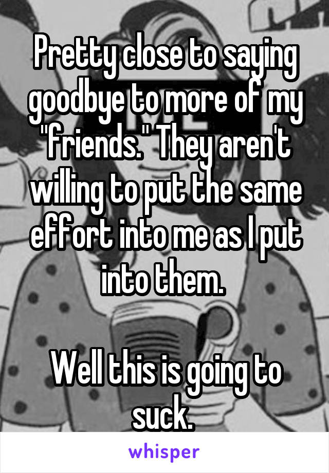 Pretty close to saying goodbye to more of my "friends." They aren't willing to put the same effort into me as I put into them. 

Well this is going to suck. 