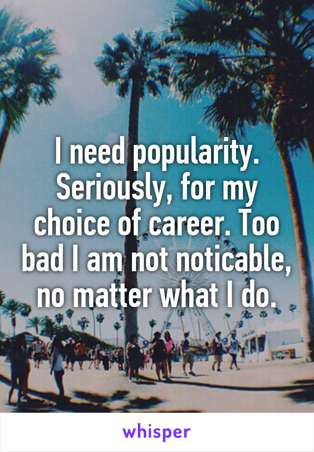 I need popularity. Seriously, for my choice of career. Too bad I am not noticable, no matter what I do.