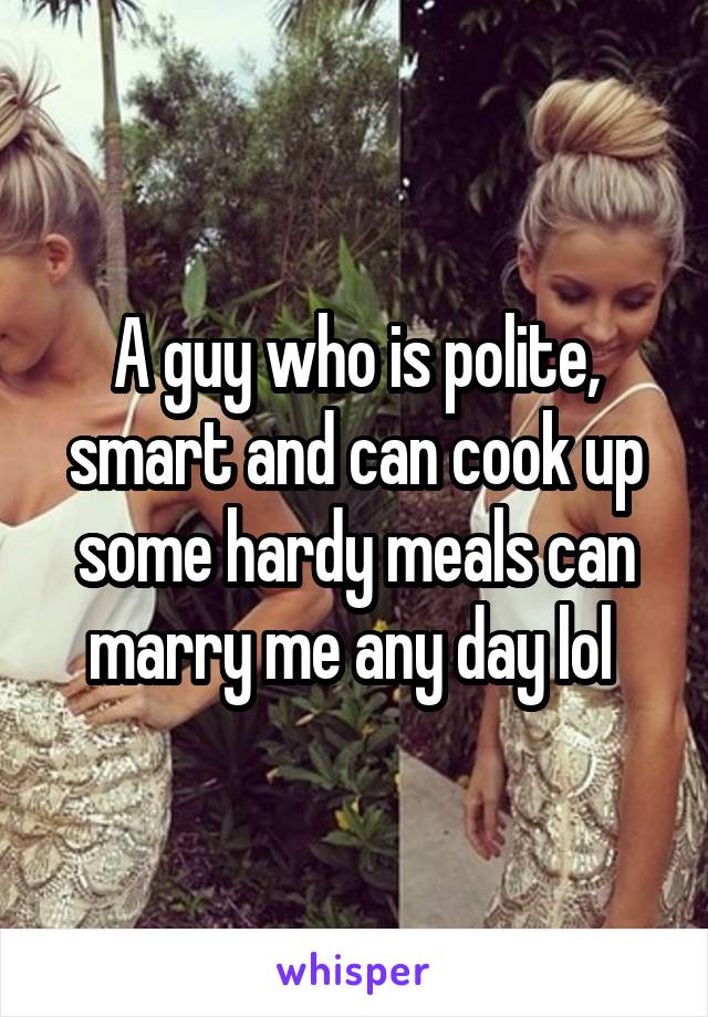 A guy who is polite, smart and can cook up some hardy meals can marry me any day lol 