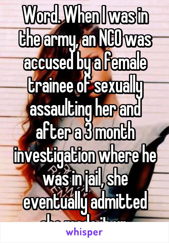 Word. When I was in the army, an NCO was accused by a female trainee of sexually assaulting her and after a 3 month investigation where he was in jail, she eventually admitted she made it up.