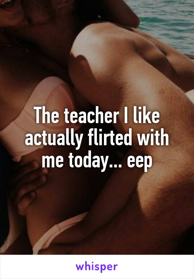 The teacher I like actually flirted with me today... eep