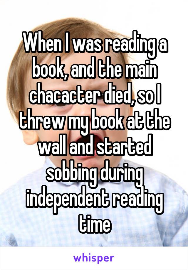 When I was reading a book, and the main chacacter died, so I threw my book at the wall and started sobbing during independent reading time