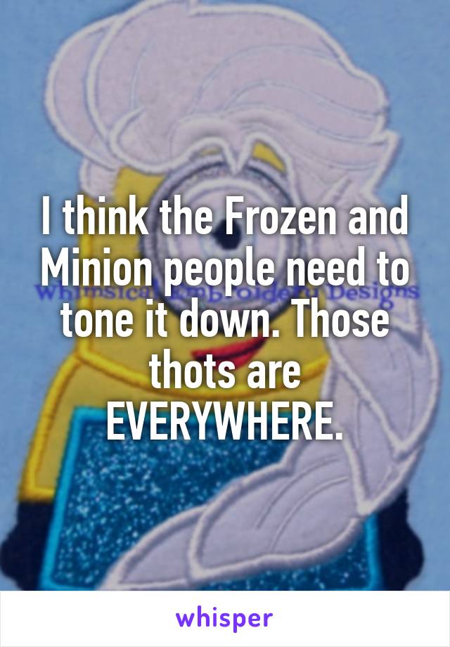 I think the Frozen and Minion people need to tone it down. Those thots are EVERYWHERE.