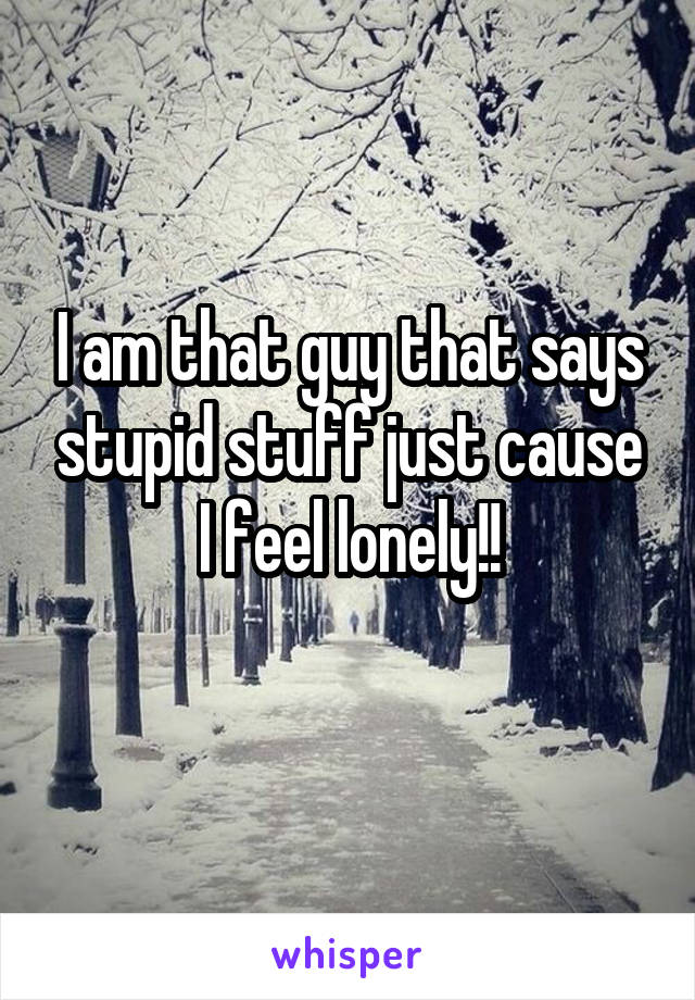 I am that guy that says stupid stuff just cause I feel lonely!!
