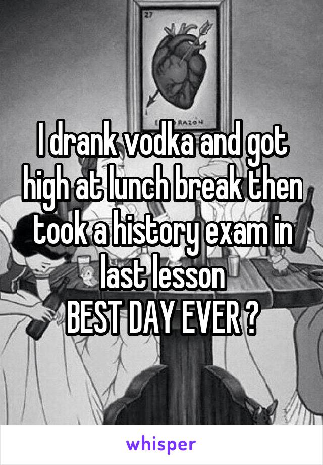 I drank vodka and got high at lunch break then took a history exam in last lesson
BEST DAY EVER 😂