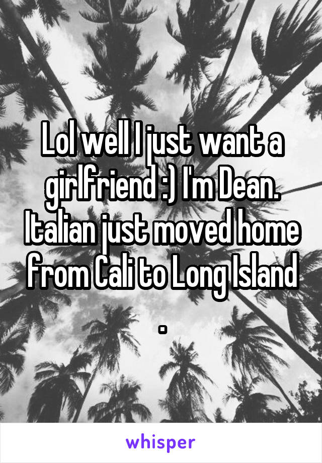 Lol well I just want a girlfriend :) I'm Dean. Italian just moved home from Cali to Long Island .