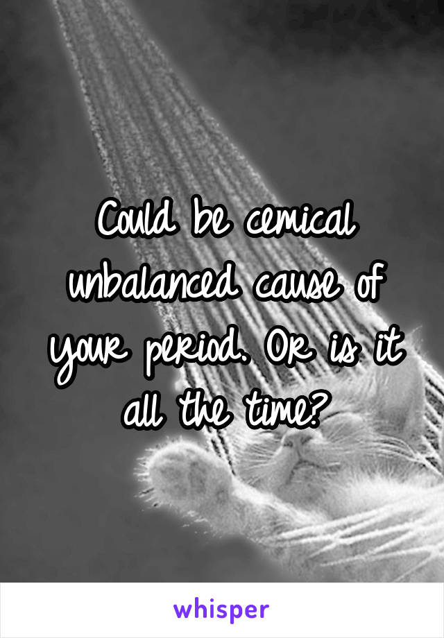 Could be cemical unbalanced cause of your period. Or is it all the time?