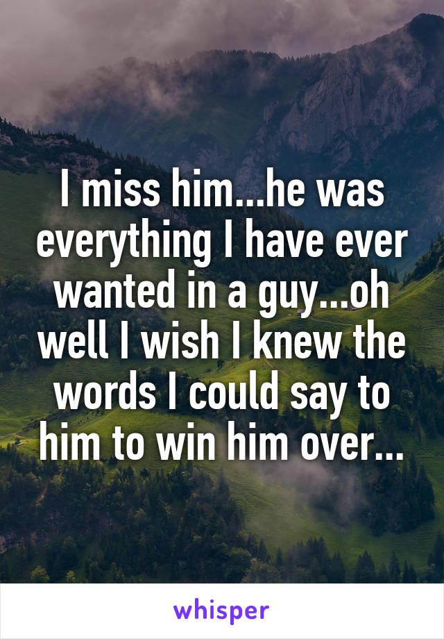 I miss him...he was everything I have ever wanted in a guy...oh well I wish I knew the words I could say to him to win him over...