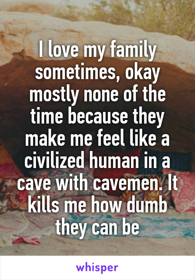 I love my family sometimes, okay mostly none of the time because they make me feel like a civilized human in a cave with cavemen. It kills me how dumb they can be