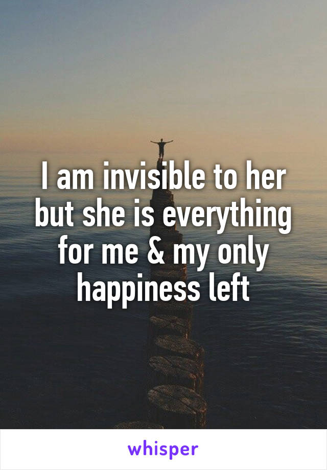 I am invisible to her but she is everything for me & my only happiness left