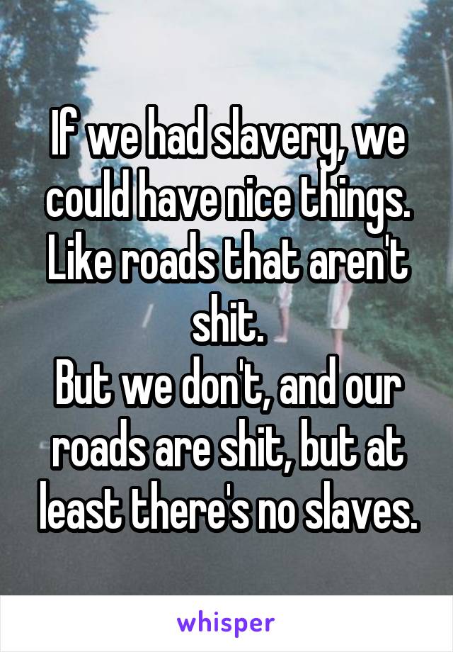 If we had slavery, we could have nice things. Like roads that aren't shit.
But we don't, and our roads are shit, but at least there's no slaves.