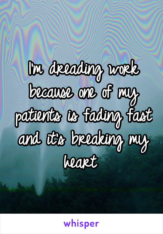 I'm dreading work because one of my patients is fading fast and it's breaking my heart 