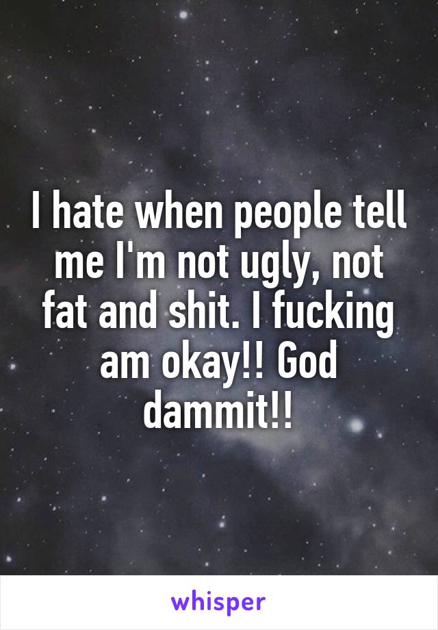 I hate when people tell me I'm not ugly, not fat and shit. I fucking am okay!! God dammit!!