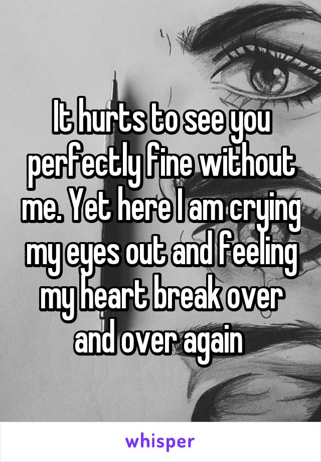 It hurts to see you perfectly fine without me. Yet here I am crying my eyes out and feeling my heart break over and over again 