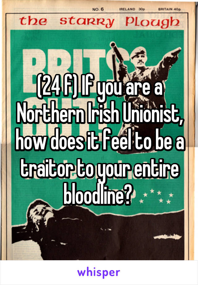 (24 f) If you are a Northern Irish Unionist, how does it feel to be a traitor to your entire bloodline? 