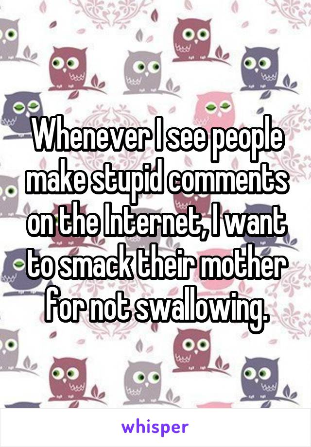 Whenever I see people make stupid comments on the Internet, I want to smack their mother for not swallowing.