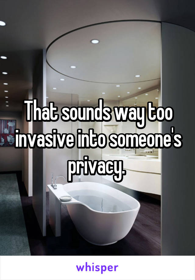 That sounds way too invasive into someone's privacy. 