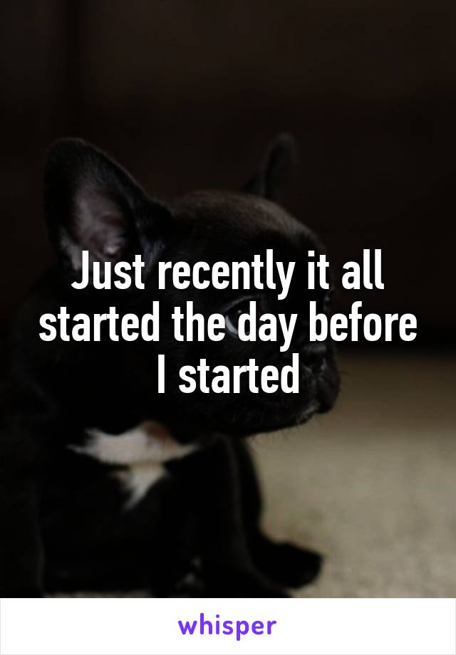 Just recently it all started the day before I started