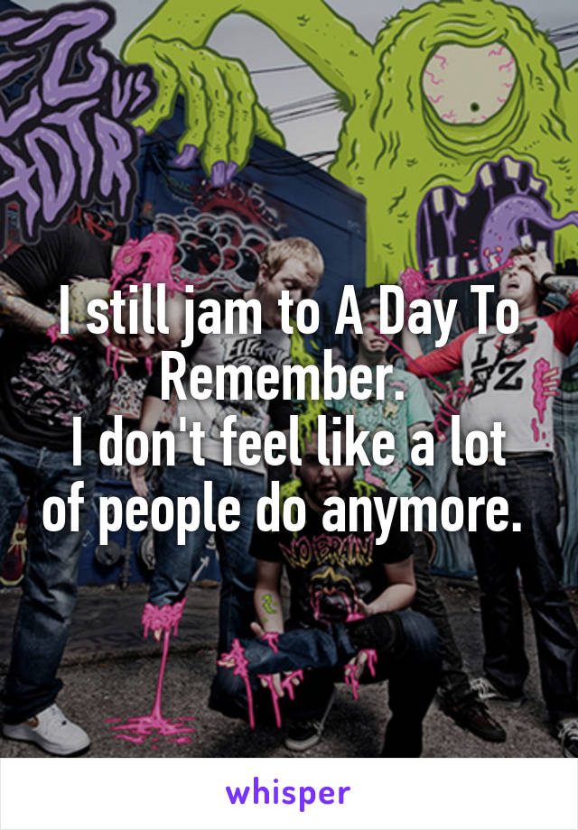 I still jam to A Day To Remember. 
I don't feel like a lot of people do anymore. 