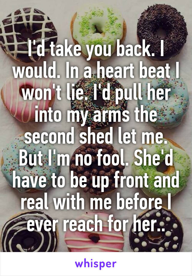 I'd take you back. I would. In a heart beat I won't lie. I'd pull her into my arms the second shed let me. But I'm no fool. She'd have to be up front and real with me before I ever reach for her..