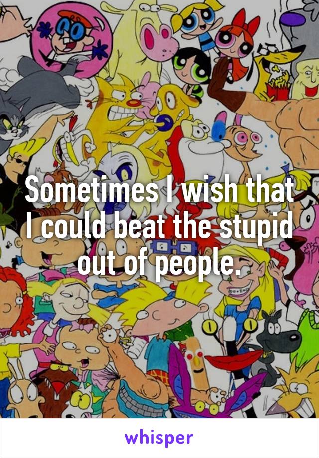 Sometimes I wish that I could beat the stupid out of people.
