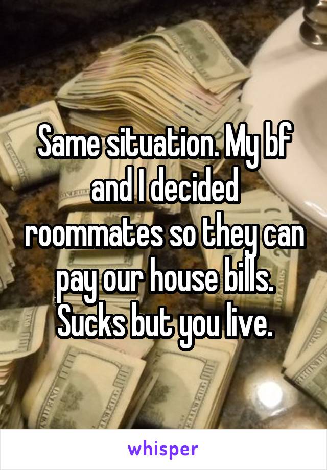 Same situation. My bf and I decided roommates so they can pay our house bills. Sucks but you live.