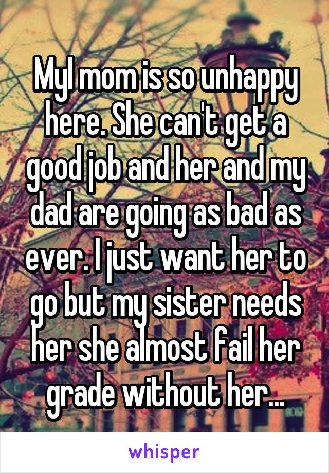 MyI mom is so unhappy here. She can't get a good job and her and my dad are going as bad as ever. I just want her to go but my sister needs her she almost fail her grade without her...