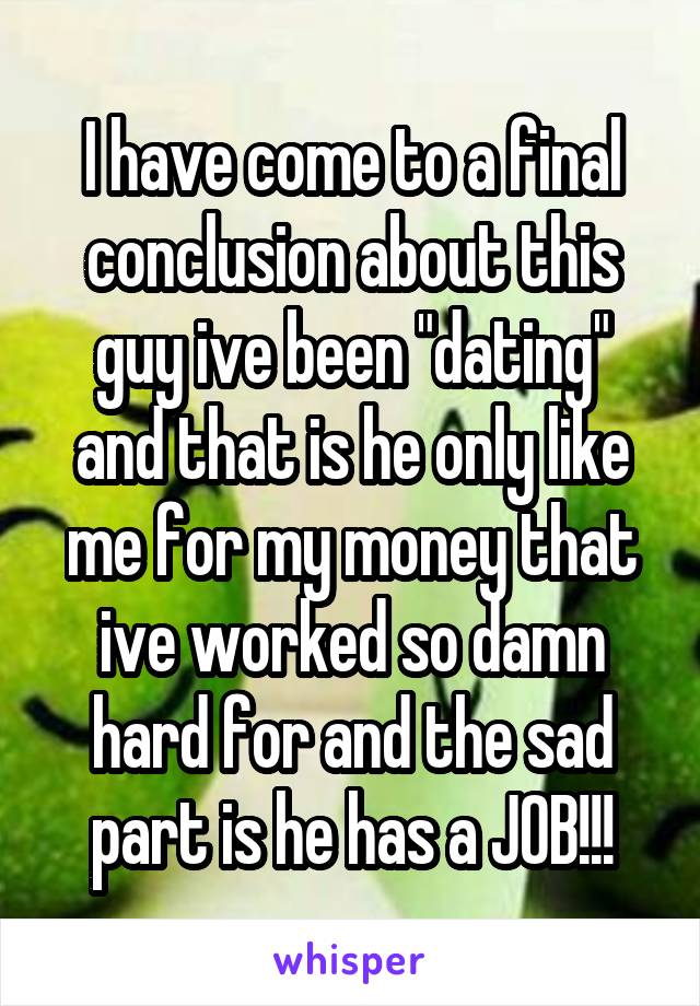 I have come to a final conclusion about this guy ive been "dating" and that is he only like me for my money that ive worked so damn hard for and the sad part is he has a JOB!!!