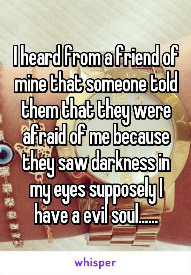 I heard from a friend of mine that someone told them that they were afraid of me because they saw darkness in my eyes supposely I have a evil soul......