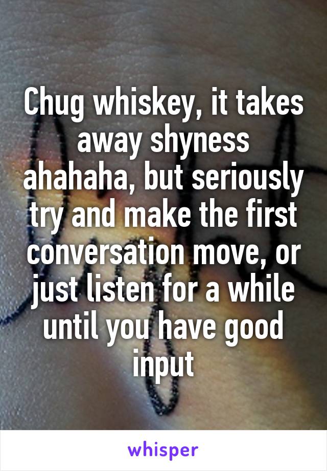 Chug whiskey, it takes away shyness ahahaha, but seriously try and make the first conversation move, or just listen for a while until you have good input