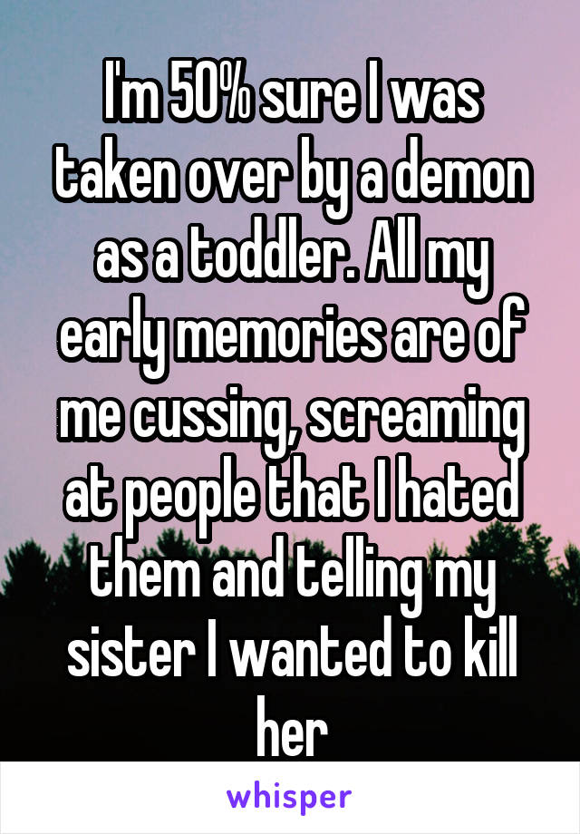 I'm 50% sure I was taken over by a demon as a toddler. All my early memories are of me cussing, screaming at people that I hated them and telling my sister I wanted to kill her