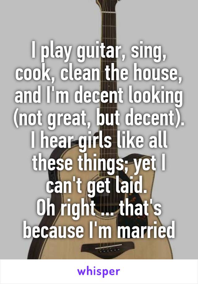 I play guitar, sing, cook, clean the house, and I'm decent looking (not great, but decent). I hear girls like all these things; yet I can't get laid. 
Oh right ... that's because I'm married