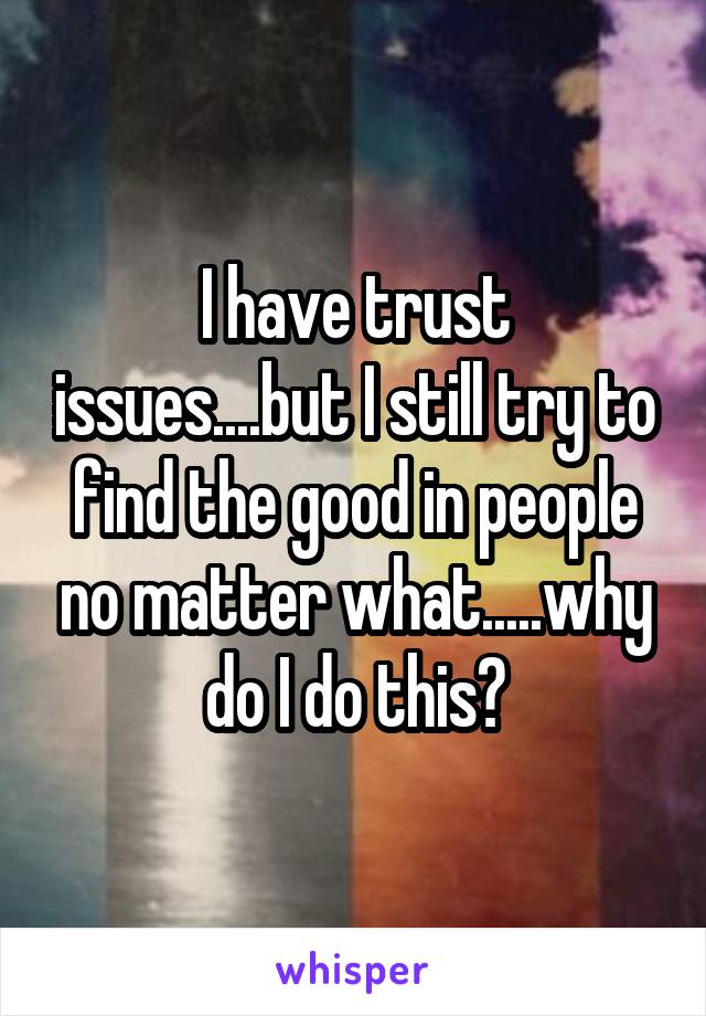 I have trust issues....but I still try to find the good in people no matter what.....why do I do this?