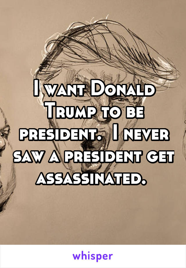 I want Donald Trump to be president.  I never saw a president get assassinated. 