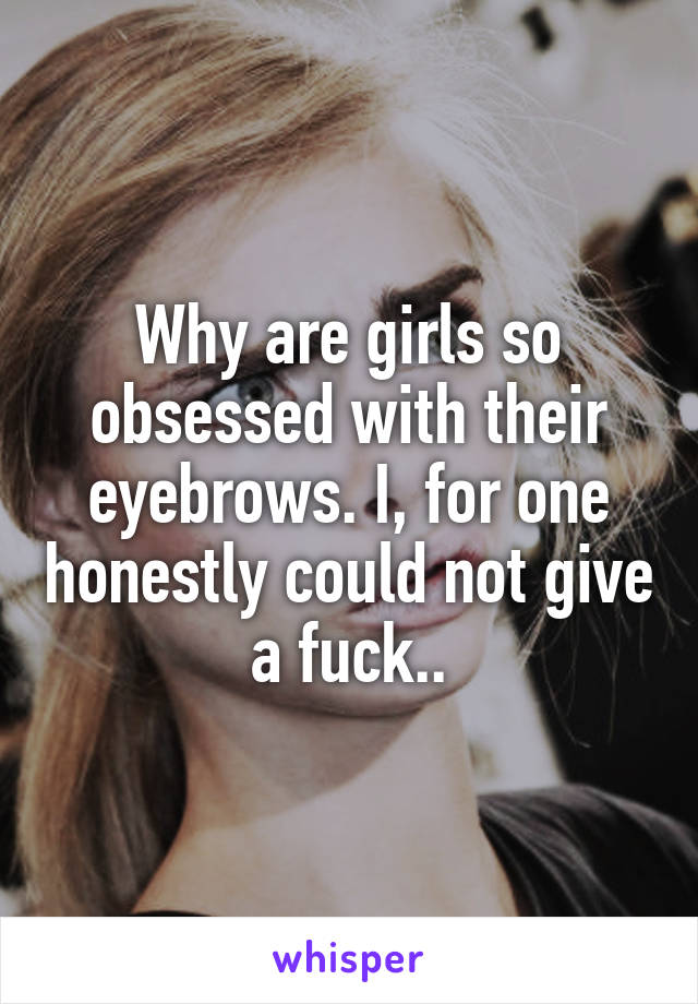 Why are girls so obsessed with their eyebrows. I, for one honestly could not give a fuck..