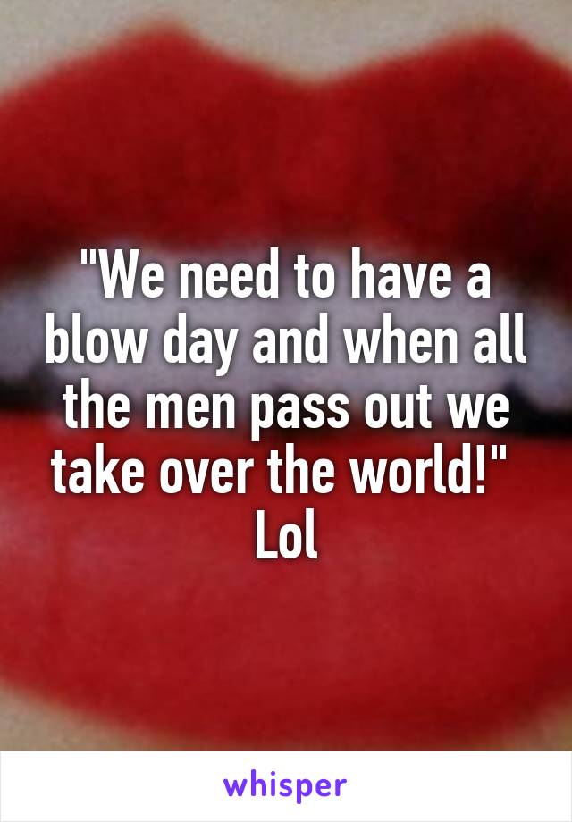 "We need to have a blow day and when all the men pass out we take over the world!" 
Lol