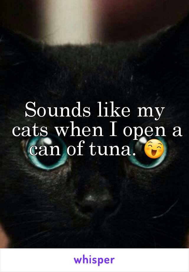 Sounds like my cats when I open a can of tuna. 😄