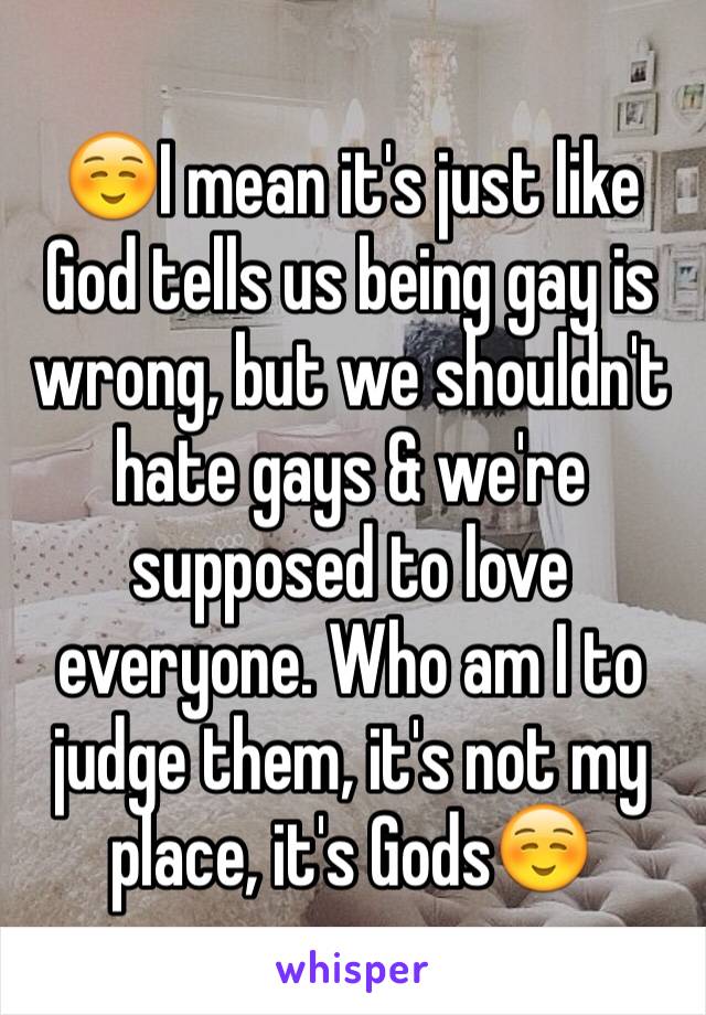 ☺️I mean it's just like God tells us being gay is wrong, but we shouldn't hate gays & we're supposed to love everyone. Who am I to judge them, it's not my place, it's Gods☺️