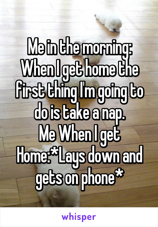 Me in the morning: When I get home the first thing I'm going to do is take a nap.
Me When I get Home:*Lays down and gets on phone*